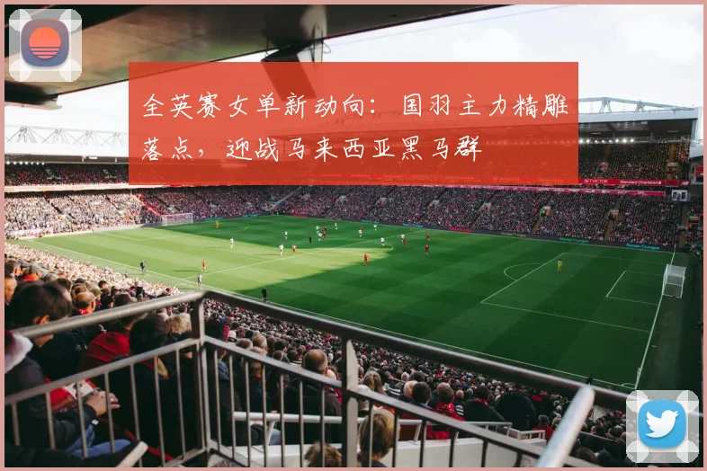 全英赛女单新动向：国羽主力精雕落点，迎战马来西亚黑马群