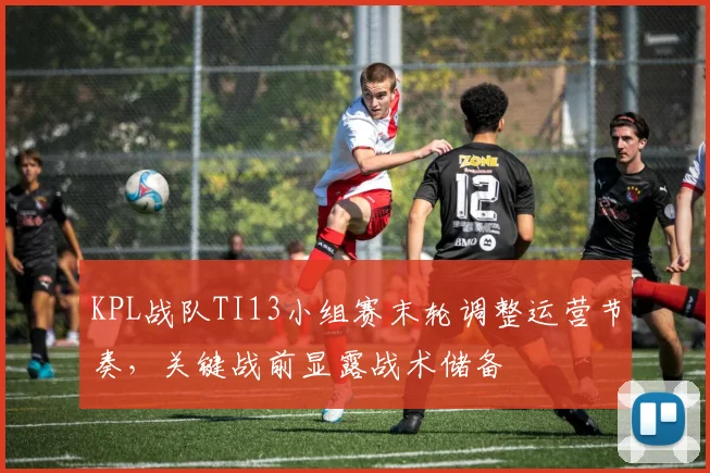 KPL战队TI13小组赛末轮调整运营节奏，关键战前显露战术储备