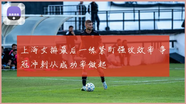 上海女排最后一练紧盯强攻效率 争冠冲刺从成功率做起