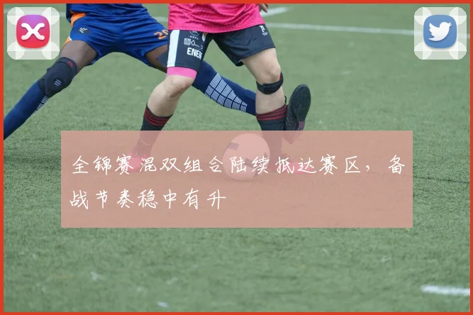 全锦赛混双组合陆续抵达赛区，备战节奏稳中有升