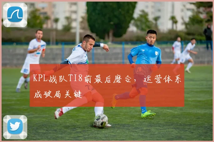 KPL战队TI8前最后磨合，运营体系成破局关键