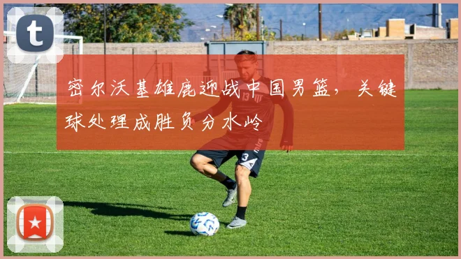 密尔沃基雄鹿迎战中国男篮，关键球处理成胜负分水岭