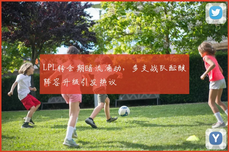 LPL转会期暗流涌动，多支战队酝酿阵容升级引发热议