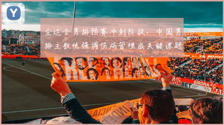 全运会男排预赛冲刺阶段，中国男排主教练强调伤病管理成关键课题