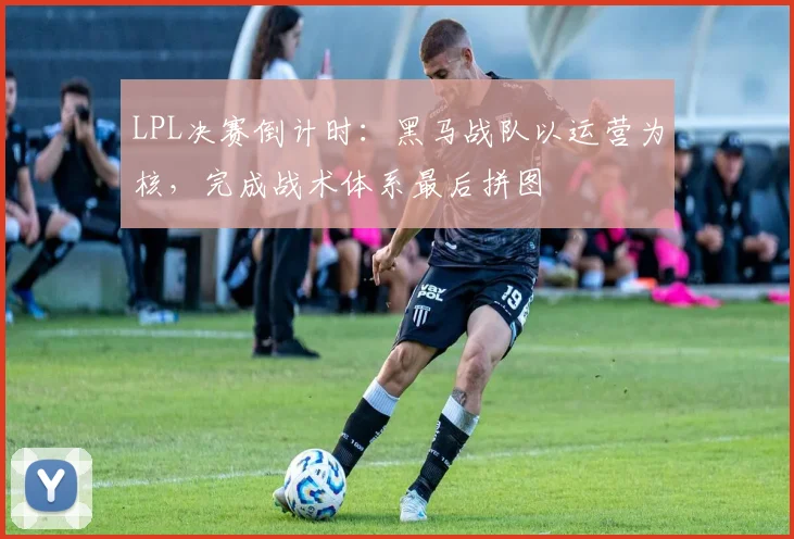 LPL决赛倒计时：黑马战队以运营为核，完成战术体系最后拼图