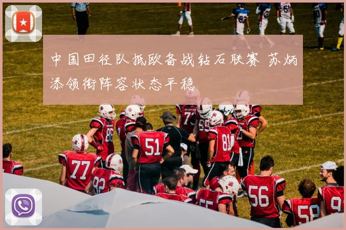 中国田径队抵欧备战钻石联赛 苏炳添领衔阵容状态平稳