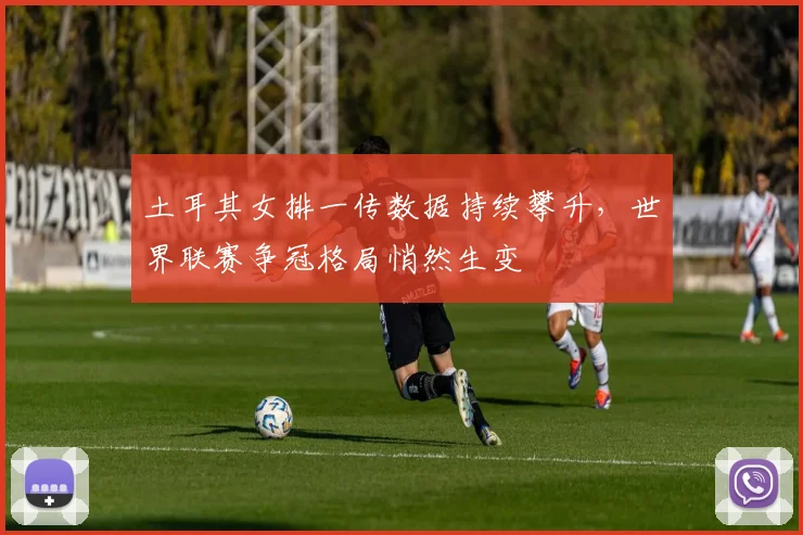 土耳其女排一传数据持续攀升，世界联赛争冠格局悄然生变