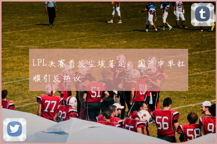 LPL决赛首发尘埃落定，国产中单扛旗引发热议