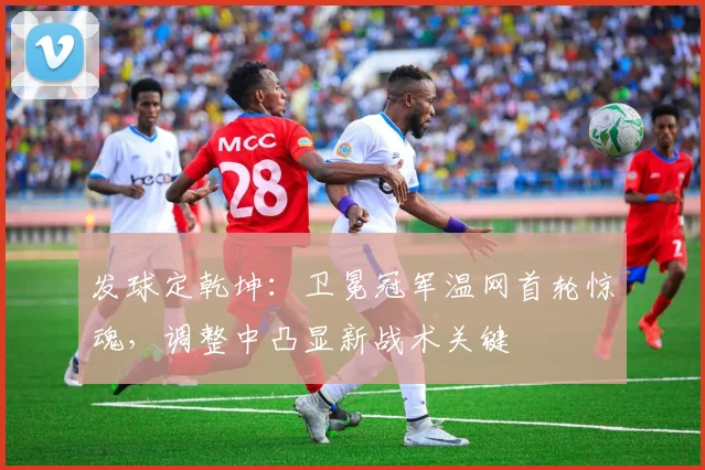 发球定乾坤：卫冕冠军温网首轮惊魂，调整中凸显新战术关键
