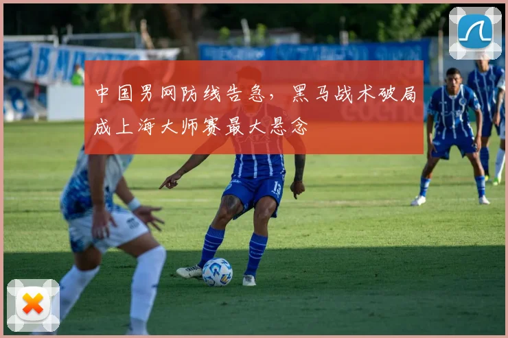 中国男网防线告急，黑马战术破局成上海大师赛最大悬念