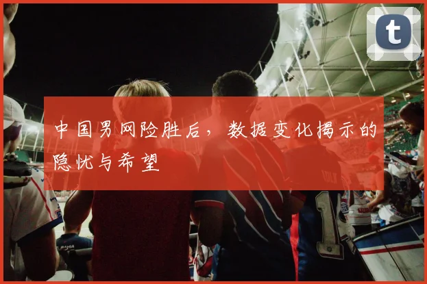 中国男网险胜后，数据变化揭示的隐忧与希望