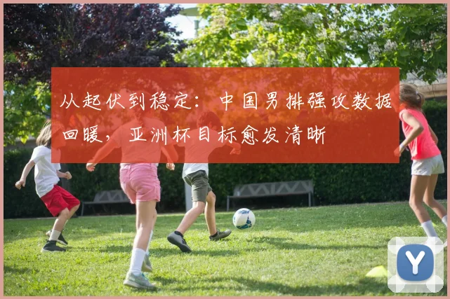 从起伏到稳定：中国男排强攻数据回暖，亚洲杯目标愈发清晰