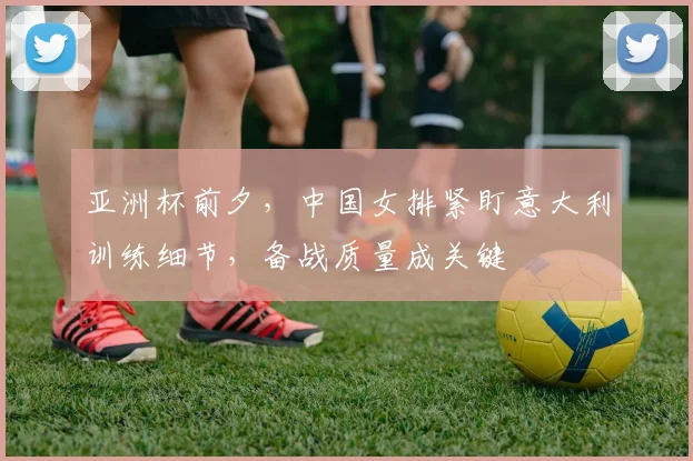 亚洲杯前夕，中国女排紧盯意大利训练细节，备战质量成关键