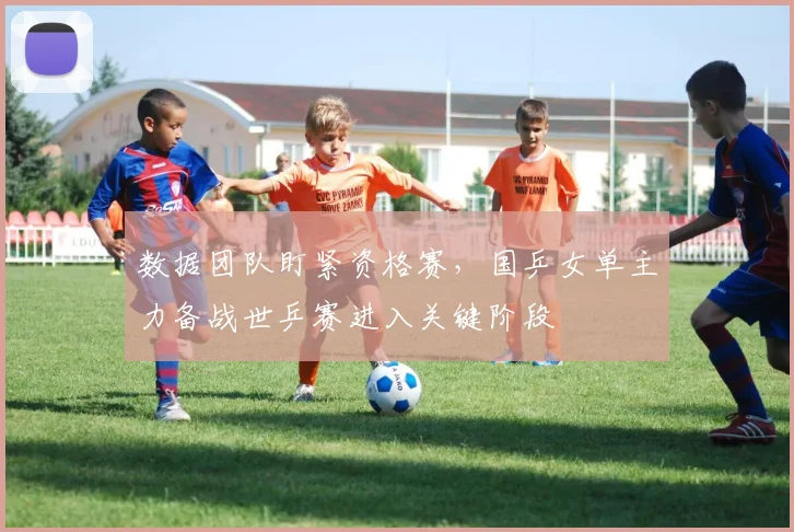 数据团队盯紧资格赛，国乒女单主力备战世乒赛进入关键阶段