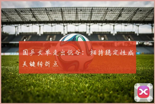 国乒女单走出低谷：相持稳定性成关键转折点