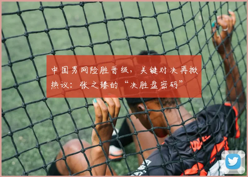 中国男网险胜晋级，关键对决再掀热议：张之臻的“决胜盘密码”