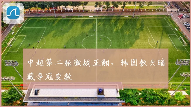 中超第二轮激战正酣，韩国教头暗藏争冠变数