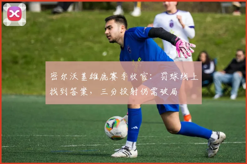 密尔沃基雄鹿赛季收官：罚球线上找到答案，三分投射仍需破局