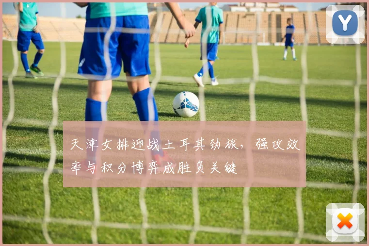 天津女排迎战土耳其劲旅，强攻效率与积分博弈成胜负关键