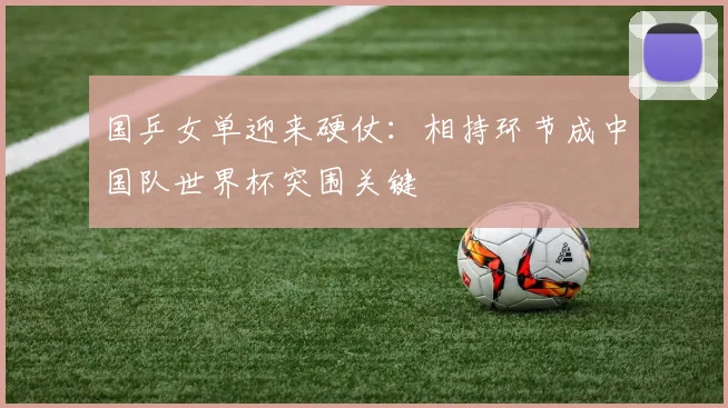 国乒女单迎来硬仗：相持环节成中国队世界杯突围关键