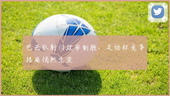 巴西队射门效率制胜，足协杯竞争格局悄然生变
