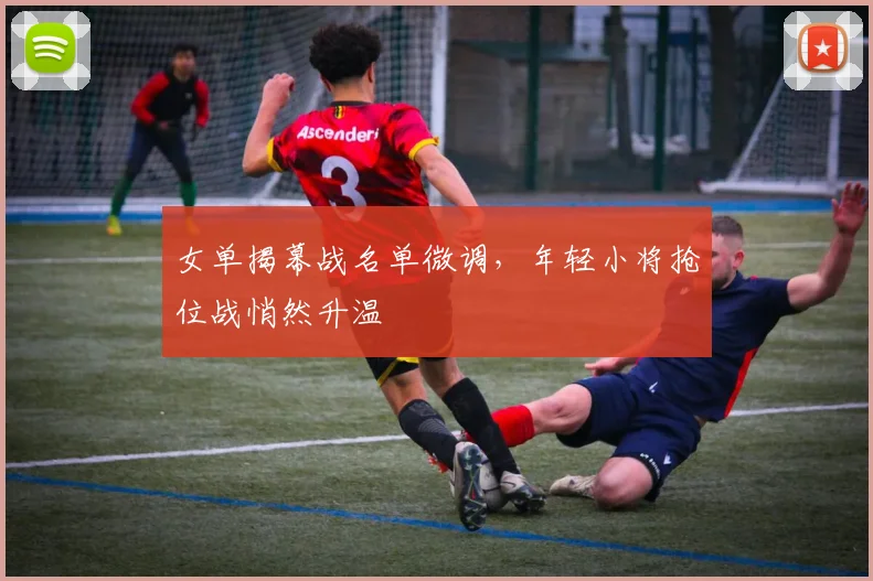女单揭幕战名单微调，年轻小将抢位战悄然升温