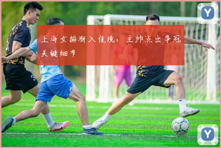 上海女排渐入佳境，主帅点出争冠关键细节