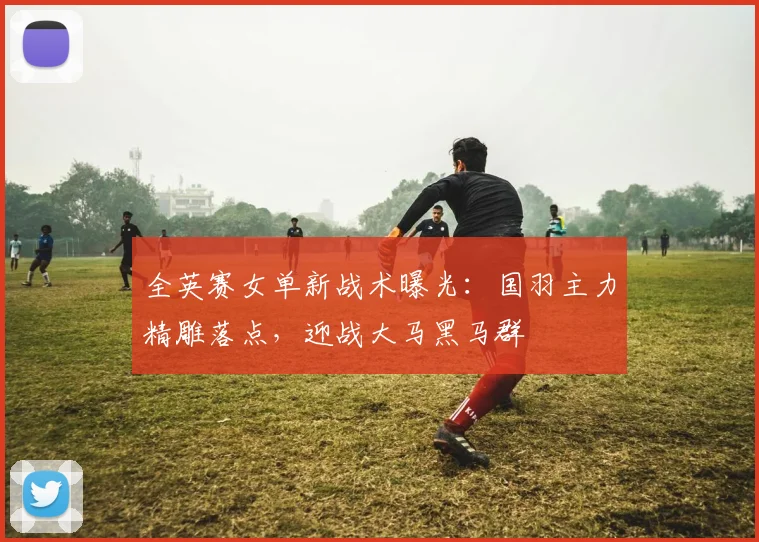 全英赛女单新战术曝光：国羽主力精雕落点，迎战大马黑马群