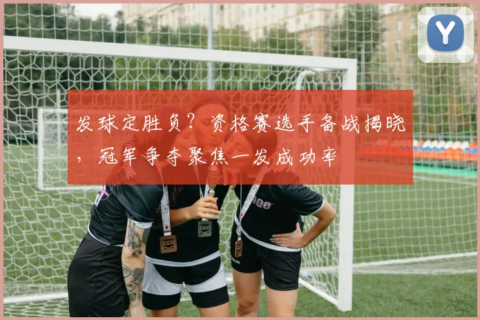 发球定胜负？资格赛选手备战揭晓，冠军争夺聚焦一发成功率