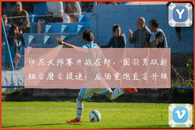 印尼大师赛开战在即，国羽男双新组合磨合提速，后场重炮直言升级不容松懈