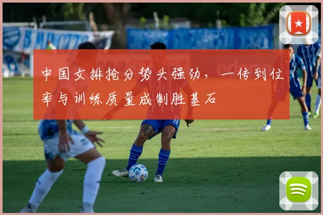 中国女排抢分势头强劲，一传到位率与训练质量成制胜基石
