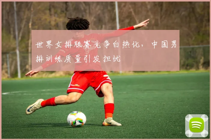 世界女排联赛竞争白热化，中国男排训练质量引发担忧