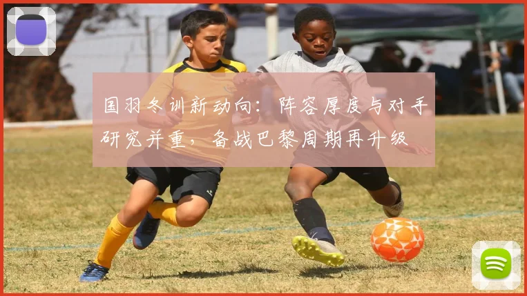 国羽冬训新动向：阵容厚度与对手研究并重，备战巴黎周期再升级