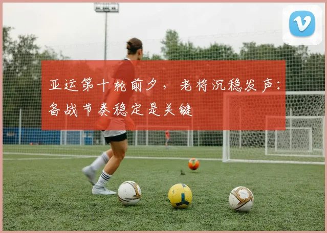 亚运第十轮前夕，老将沉稳发声：备战节奏稳定是关键