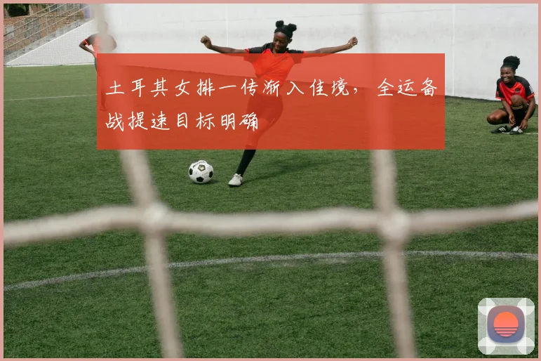 土耳其女排一传渐入佳境，全运备战提速目标明确