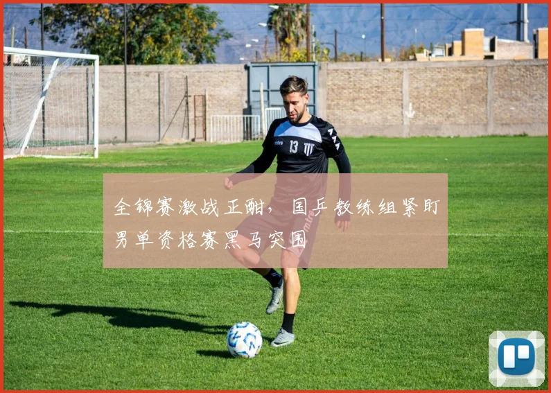 全锦赛激战正酣，国乒教练组紧盯男单资格赛黑马突围