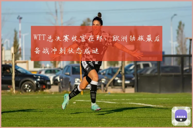 WTT总决赛收官在即，欧洲劲旅最后备战冲刺状态成谜
