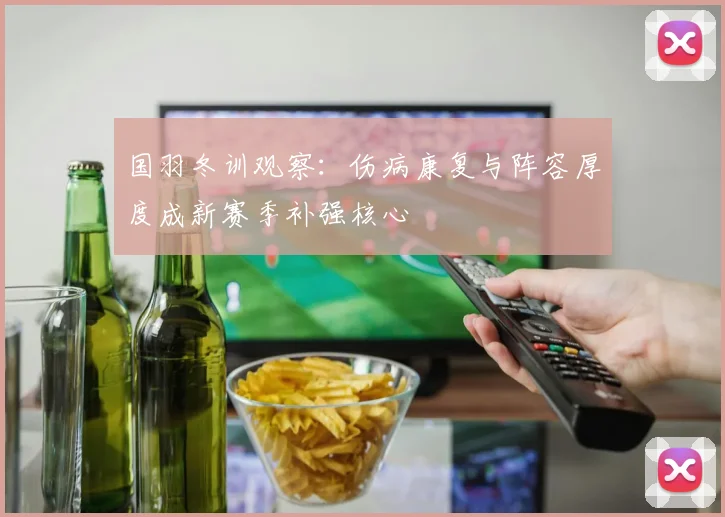 国羽冬训观察：伤病康复与阵容厚度成新赛季补强核心