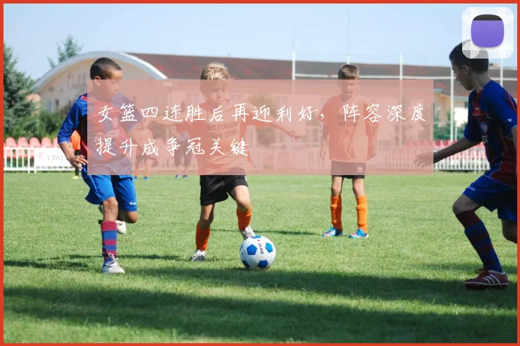 女篮四连胜后再迎利好，阵容深度提升成争冠关键