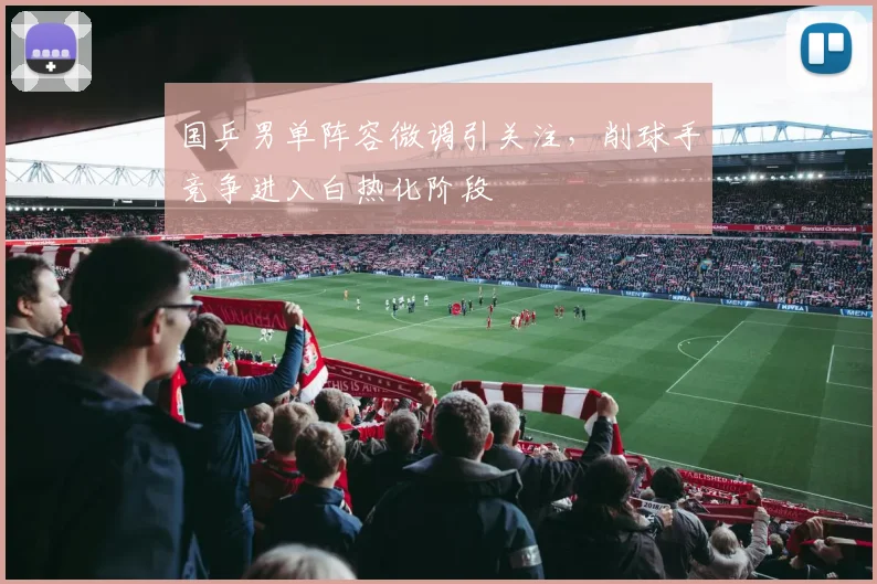 国乒男单阵容微调引关注，削球手竞争进入白热化阶段