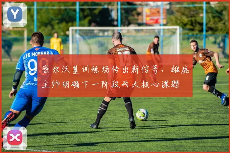 密尔沃基训练场传出新信号，雄鹿主帅明确下一阶段两大核心课题