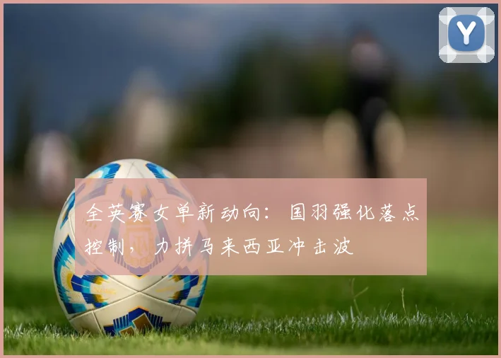 全英赛女单新动向：国羽强化落点控制，力拼马来西亚冲击波