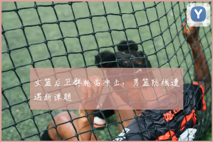 女篮后卫群轮番冲击，男篮防线遭遇新课题