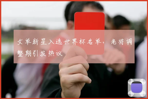 女单新星入选世界杯名单，老将调整期引发热议