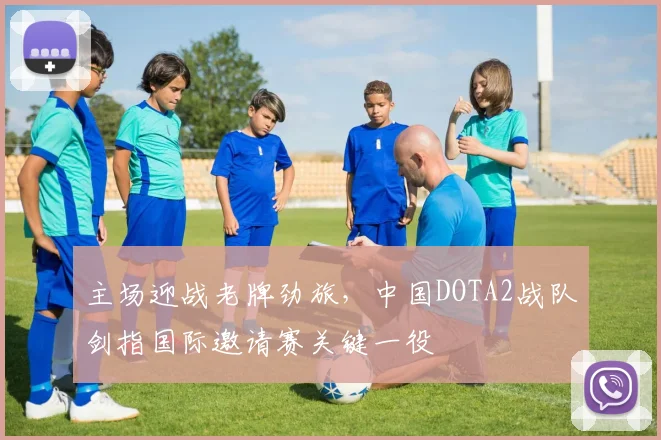 主场迎战老牌劲旅，中国DOTA2战队剑指国际邀请赛关键一役
