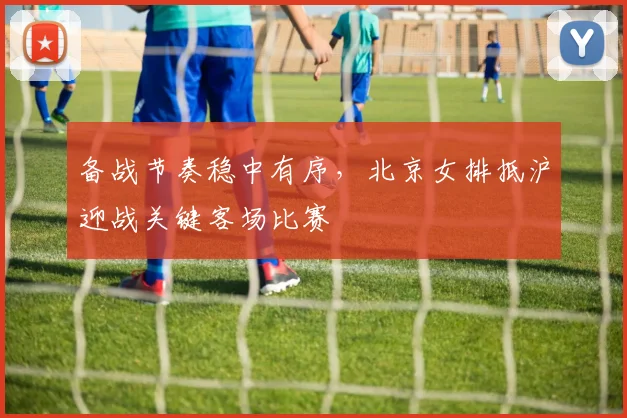 备战节奏稳中有序，北京女排抵沪迎战关键客场比赛