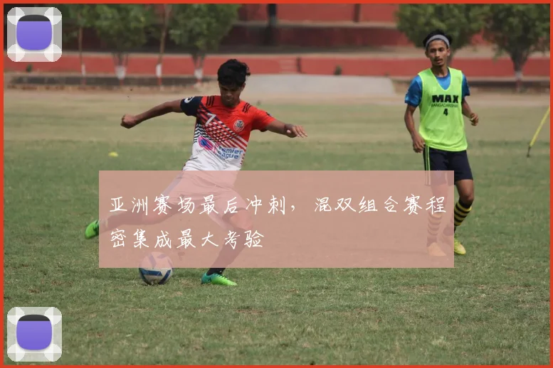亚洲赛场最后冲刺，混双组合赛程密集成最大考验