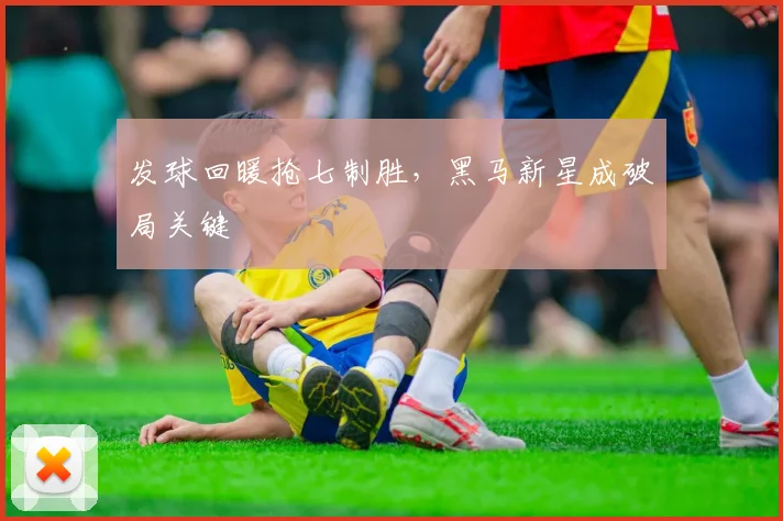 发球回暖抢七制胜，黑马新星成破局关键