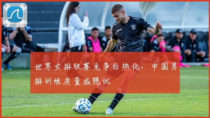 世界女排联赛竞争白热化，中国男排训练质量成隐忧