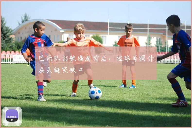 巴西队打破僵局背后，控球率提升成关键突破口